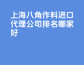 上海八角作料进口代理公司排名？哪家好？