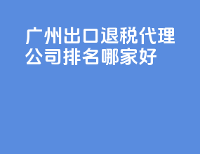 广州出口退税代理公司排名？哪家好？