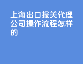上海出口报关代理公司，操作流程怎样的？