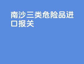 南沙三类危险品进口报关