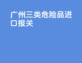 广州三类危险品进口报关