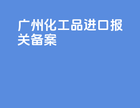 广州化工品进口报关备案
