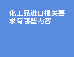 化工品进口报关要求有哪些内容
