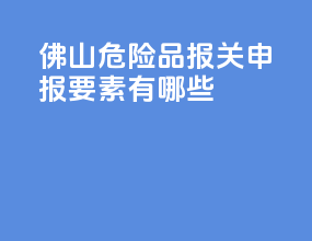 佛山危险品报关申报要素有哪些