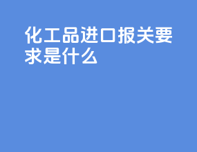 化工品进口报关要求是什么