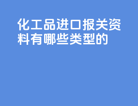 化工品进口报关资料有哪些类型的
