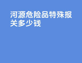 河源危险品特殊报关多少钱