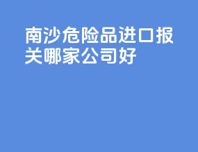 南沙危险品进口报关哪家公司好