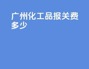 广州化工品报关费多少