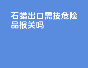 石蜡出口需按危险品报关吗