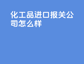化工品进口报关公司怎么样