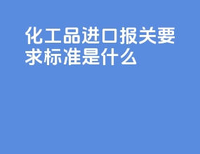 化工品进口报关要求标准是什么