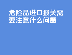 危险品进口报关需要注意什么问题