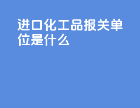 进口化工品报关单位是什么