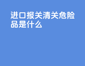 进口报关清关危险品是什么
