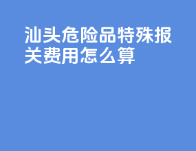 汕头危险品特殊报关费用怎么算