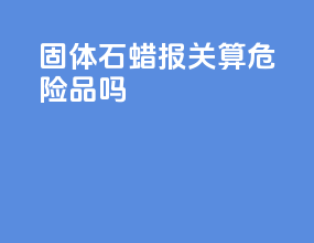 固体石蜡报关算危险品吗