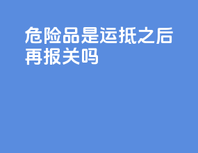 危险品是运抵之后再报关吗