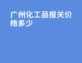 广州化工品报关价格多少