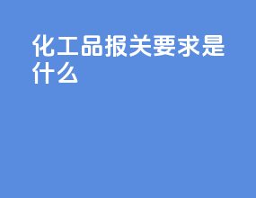 化工品报关要求是什么
