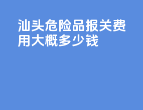 汕头危险品报关费用大概多少钱