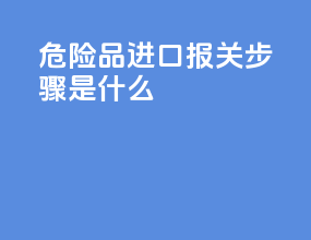 危险品进口报关步骤是什么