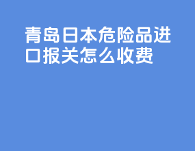 青岛日本危险品进口报关怎么收费