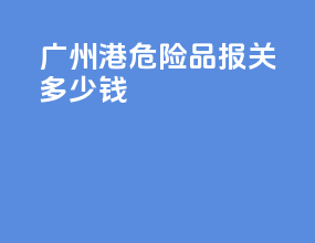 广州港危险品报关多少钱