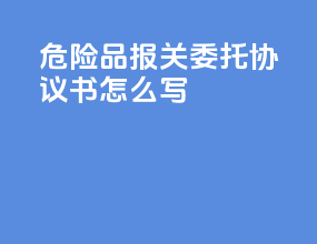 危险品报关委托协议书怎么写