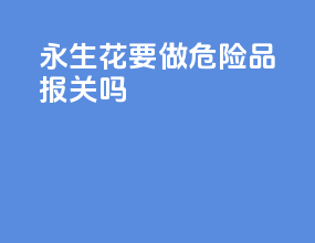永生花要做危险品报关吗