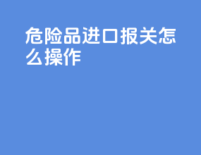 危险品进口报关怎么操作