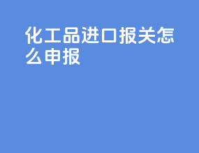 化工品进口报关怎么申报