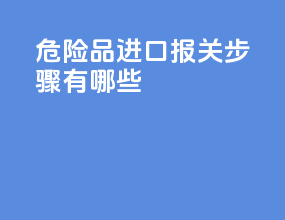 危险品进口报关步骤有哪些
