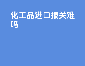 化工品进口报关难吗