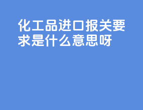 化工品进口报关要求是什么意思呀