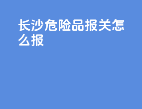 长沙危险品报关怎么报