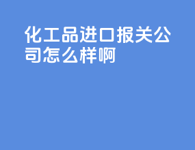 化工品进口报关公司怎么样啊