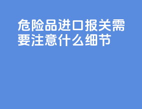 危险品进口报关需要注意什么细节