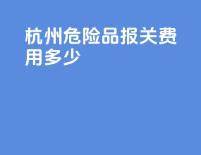 杭州危险品报关费用多少