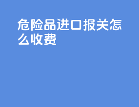 危险品进口报关怎么收费