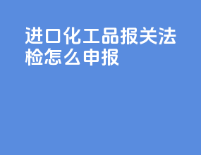 进口化工品报关法检怎么申报
