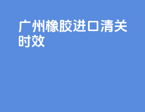 广州橡胶进口清关时效