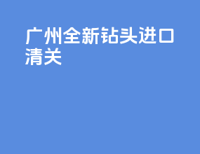 广州全新钻头进口清关