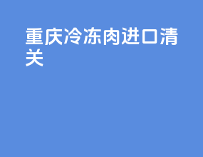 重庆冷冻肉进口清关