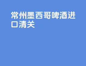 常州墨西哥啤酒进口清关