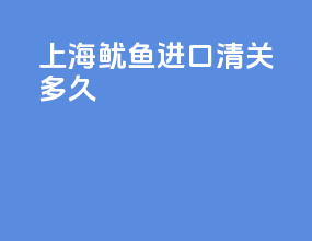 上海鱿鱼进口清关多久