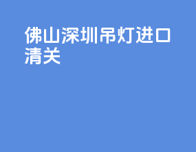 佛山深圳吊灯进口清关