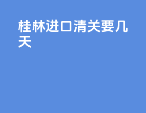 桂林进口清关要几天