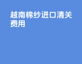 越南棉纱进口清关费用