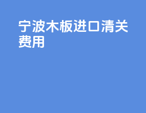 宁波木板进口清关费用